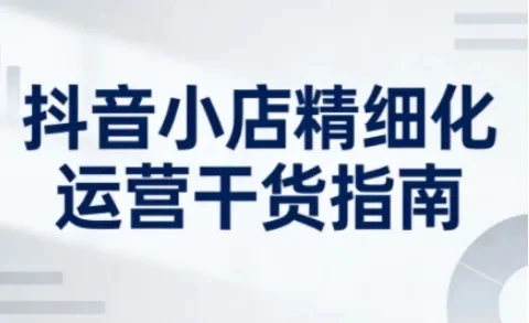 【精】抖音小店精细化运营干货指南新版，助力商家系统提升店铺运营能力（更新）